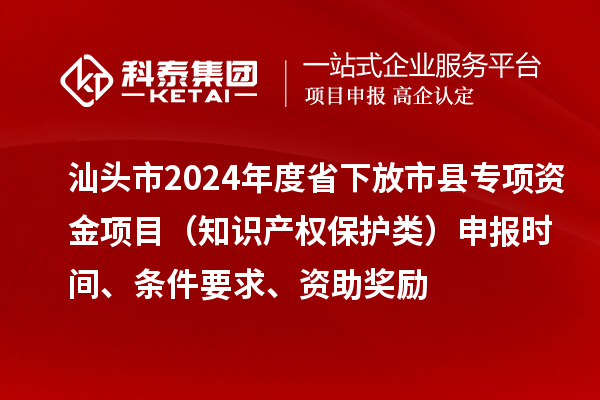 汕头市2024年度省下放市县专项资金项目（知识产权保护类）申报时间、条件要求、资助奖励