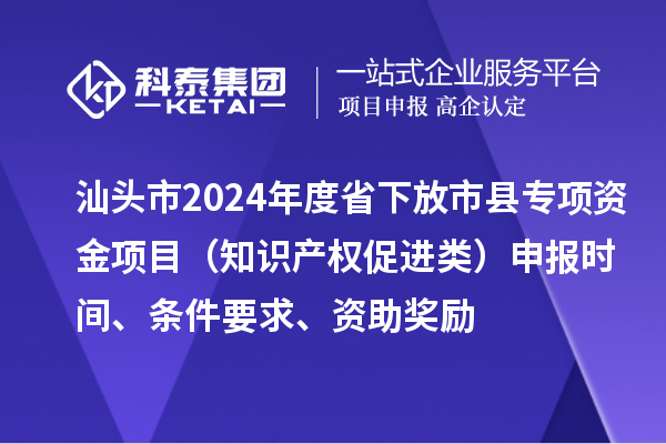 汕头市2024年度省下放市县专项资金项目（知识产权促进类）申报时间、条件要求、资助奖励