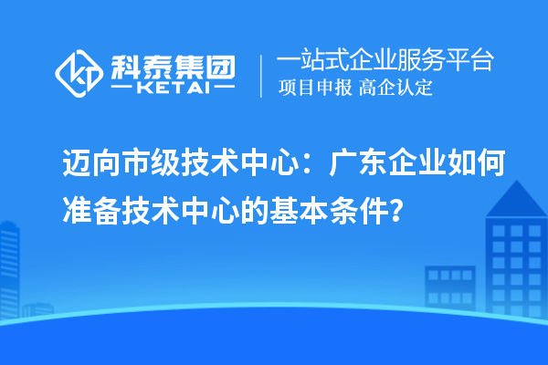 迈向市级技术中心：广东企业如何准备技术中心的基本条件？