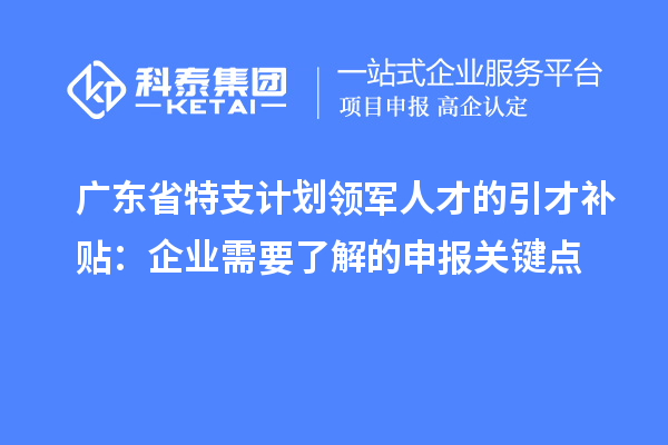 广东省特支计划领军人才的引才补贴：企业需要了解的申报关键点