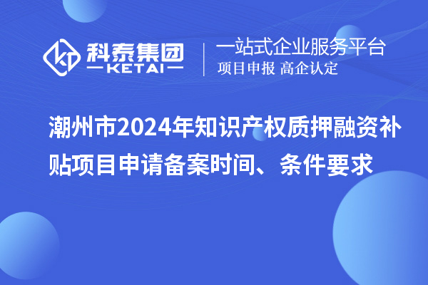 潮州市2024年知识产权质押融资补贴项目申请备案时间、条件要求