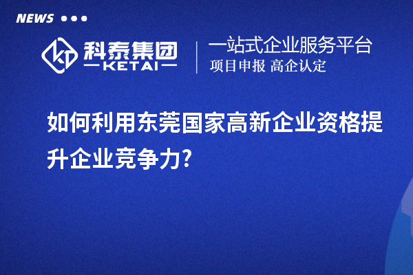 如何利用东莞国家高新企业资格提升企业竞争力?