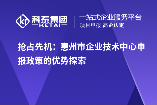 抢占先机：惠州市企业技术中心申报政策的优势探索