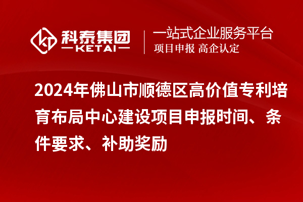 2024年佛山市顺德区高价值专利培育布局中心建设项目申报时间、条件要求、补助奖励