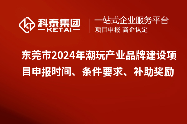 东莞市2024年潮玩产业品牌建设项目申报时间、条件要求、补助奖励