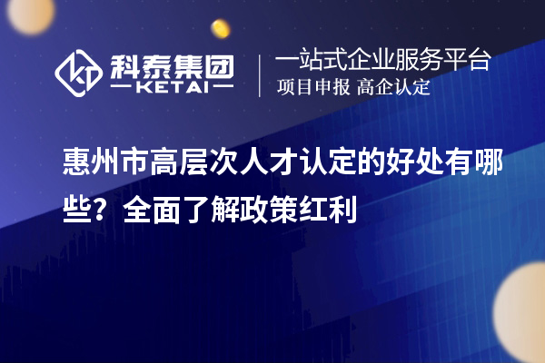 惠州市高层次人才认定的好处有哪些？全面了解政策红利