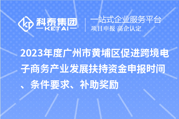 2023年度广州市黄埔区促进跨境电子商务产业发展扶持资金申报时间、条件要求、补助奖励