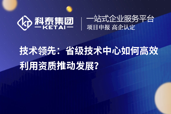 技术领先：省级技术中心如何高效利用资质推动发展？