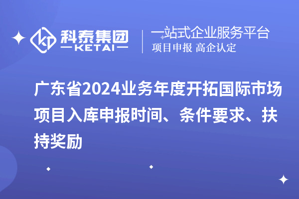 广东省2024业务年度开拓国际市场项目入库申报时间、条件要求、扶持奖励