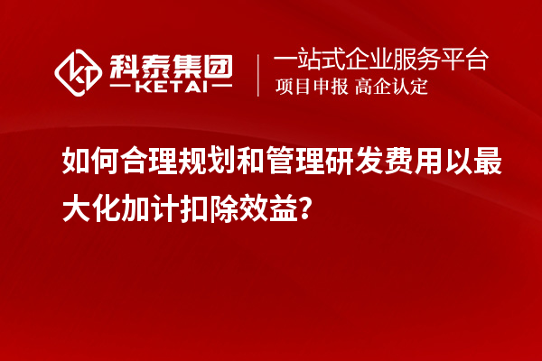 如何合理规划和管理研发费用以最大化加计扣除效益？