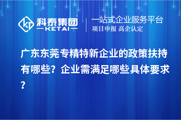 广东东莞专精特新企业的政策扶持有哪些？企业需满足哪些具体要求？