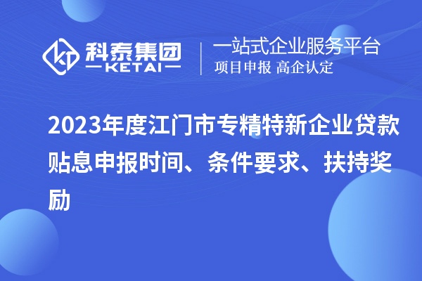 2023年度江门市专精特新企业贷款贴息申报时间、条件要求、扶持奖励