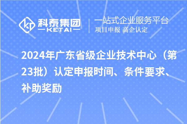 2024年广东省级企业技术中心（第23批）认定申报时间、条件要求、补助奖励