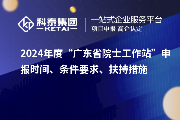 2024年度“广东省院士工作站”申报时间、条件要求、扶持措施