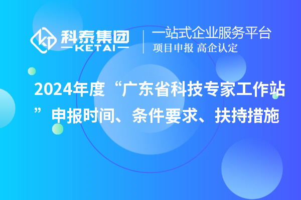 2024年度“广东省科技专家工作站”申报时间、条件要求、扶持措施