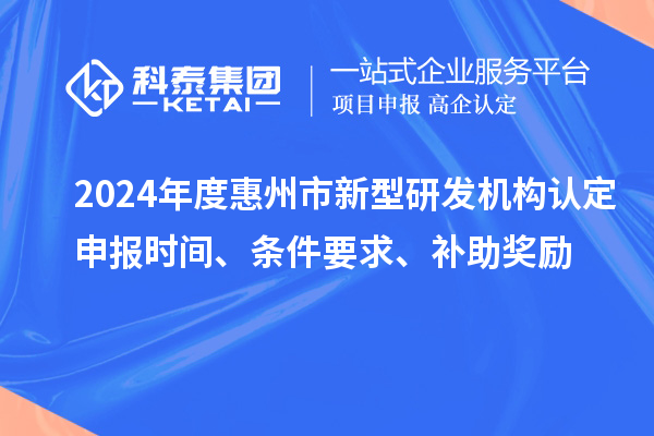 2024年度惠州市新型研发机构认定申报时间、条件要求、补助奖励