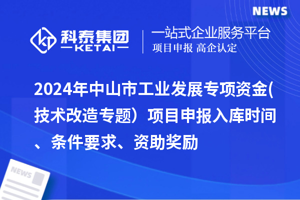 2024年中山市工业发展专项资金(技术改造专题）项目申报入库时间、条件要求、资助奖励