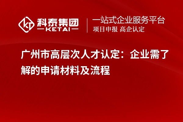 广州市高层次人才认定：企业需了解的申请材料及流程