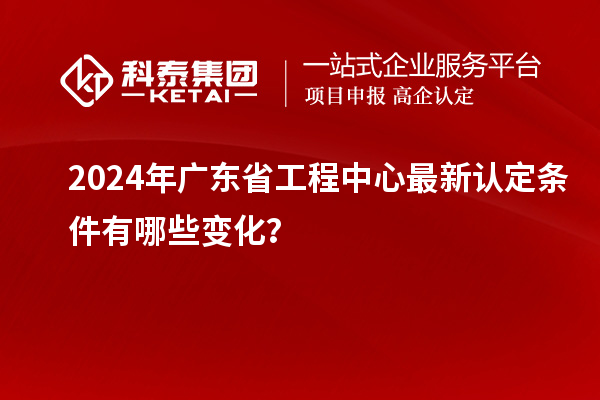 2024年广东省工程中心最新认定条件有哪些变化？