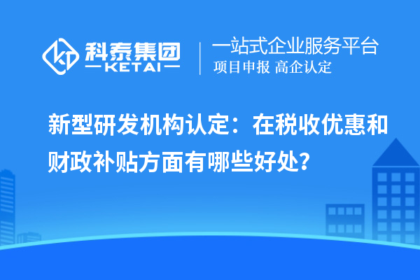 新型研发机构认定：在税收优惠和财政补贴方面有哪些好处？