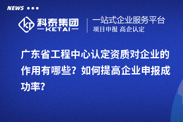 广东省工程中心认定资质对企业的作用有哪些？如何提高企业申报成功率？