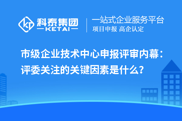 市级企业技术中心申报评审内幕：评委关注的关键因素是什么？