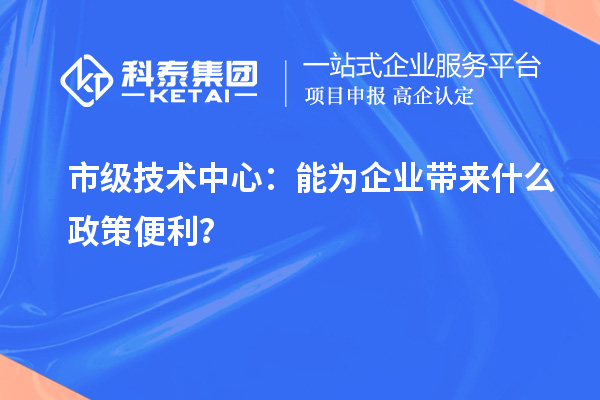 市级技术中心：能为企业带来什么政策便利？