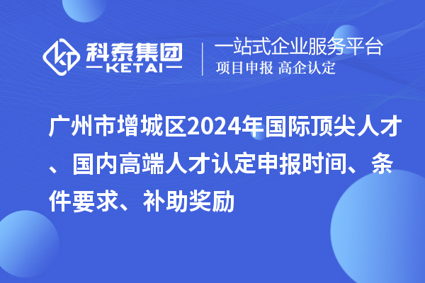 广州市增城区2024年国际顶尖人才、国内高端人才认定申报时间、条件要求、补助奖励