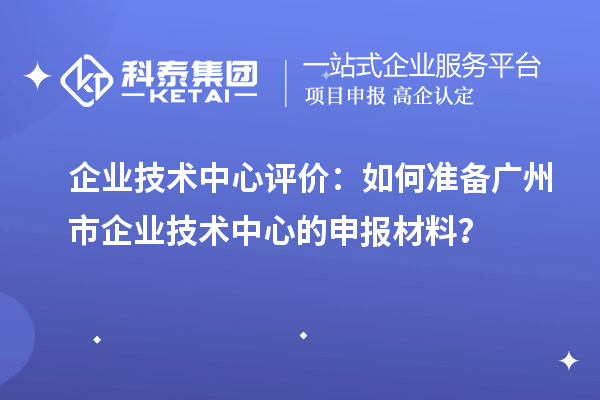 企业技术中心评价：如何准备广州市企业技术中心的申报材料？