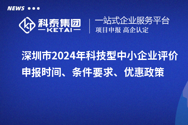 深圳市2024年科技型中小企业评价申报时间、条件要求、优惠政策