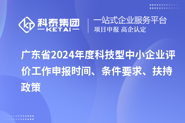 广东省2024年度科技型中小企业评价工作申报时间、条件要求、扶持政策