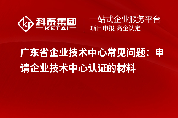 广东省企业技术中心常见问题：申请企业技术中心认证的材料