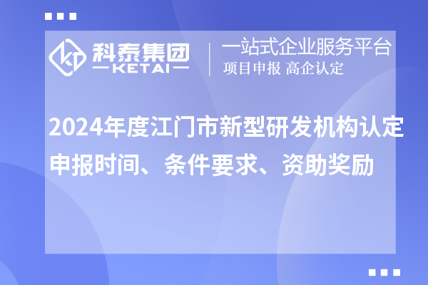 2024年度江门市新型研发机构认定申报时间、条件要求、资助奖励