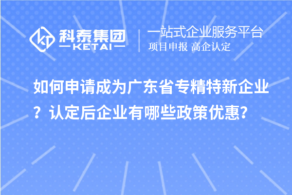 如何申请成为广东省专精特新企业？认定后企业有哪些政策优惠？