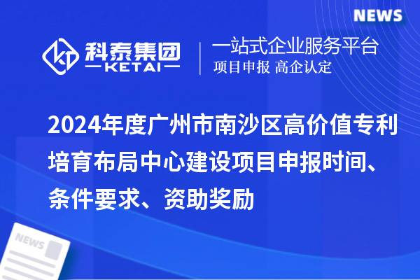 2024年度广州市南沙区高价值专利培育布局中心建设项目申报时间、条件要求、资助奖励