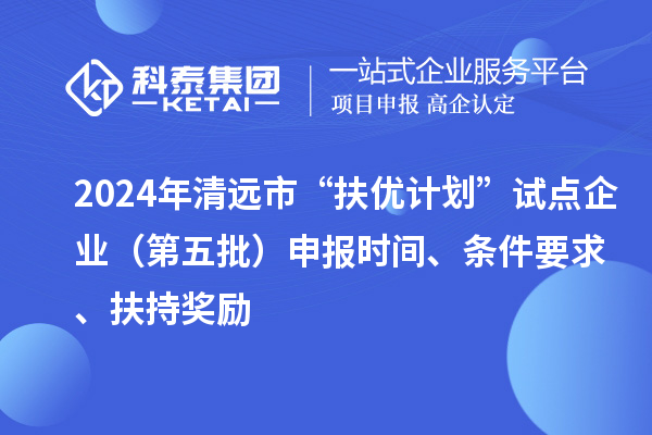 2024年清远市“扶优计划”试点企业（第五批）申报时间、条件要求、扶持奖励