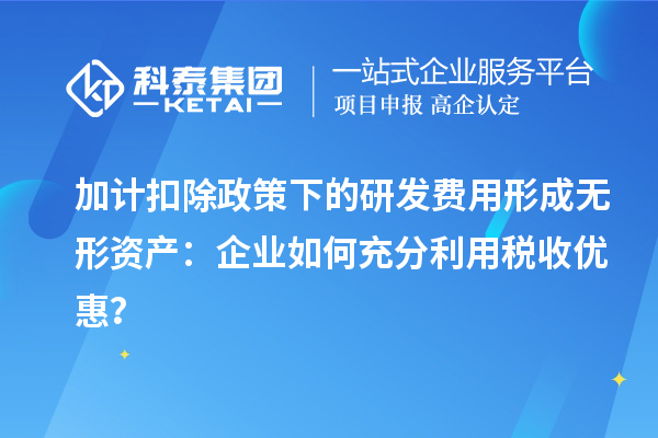 加计扣除政策下的研发费用形成无形资产：企业如何充分利用税收优惠？