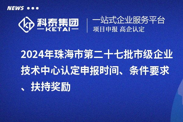 2024年珠海市第二十七批市级企业技术中心认定申报时间、条件要求、扶持奖励