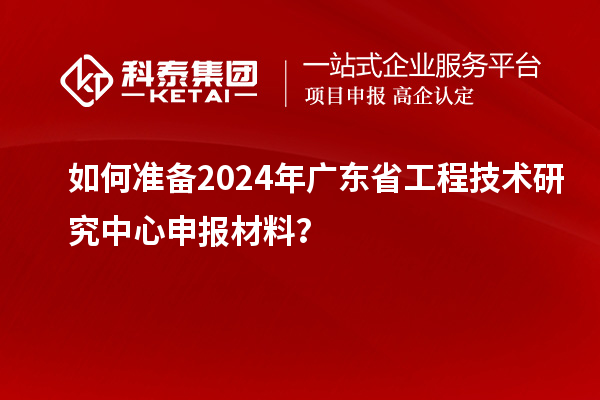 如何准备2024年广东省工程技术研究中心申报材料？