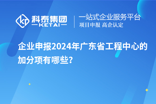 企业申报2024年广东省工程中心的加分项有哪些？