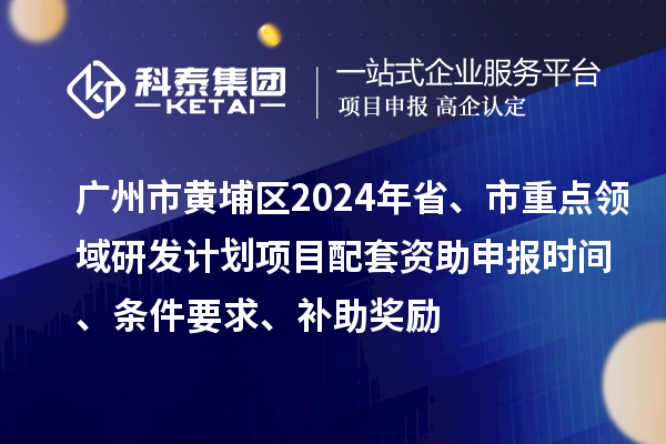 广州市黄埔区2024年省、市重点领域研发计划项目配套资助申报时间、条件要求、补助奖励