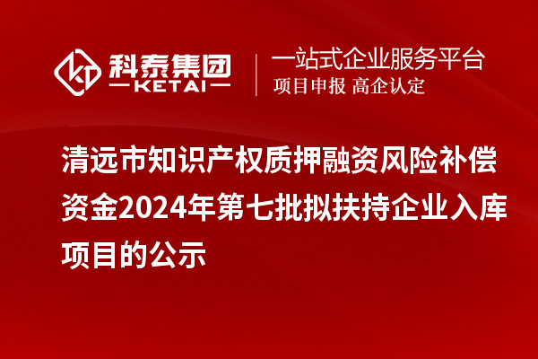 清远市知识产权质押融资风险补偿资金2024年第七批拟扶持企业入库项目的公示