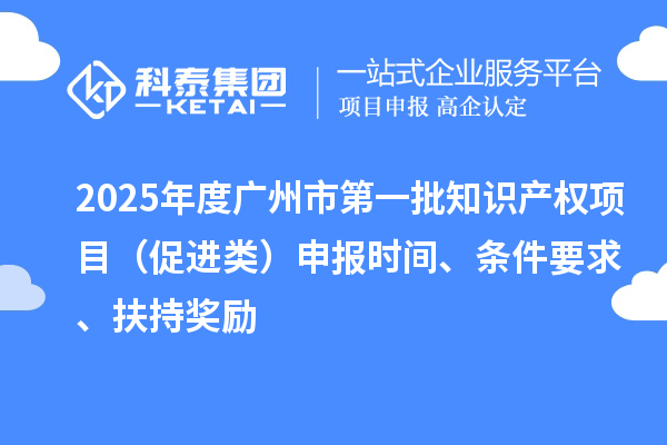 2025年度广州市第一批知识产权项目（促进类）申报时间、条件要求、扶持奖励