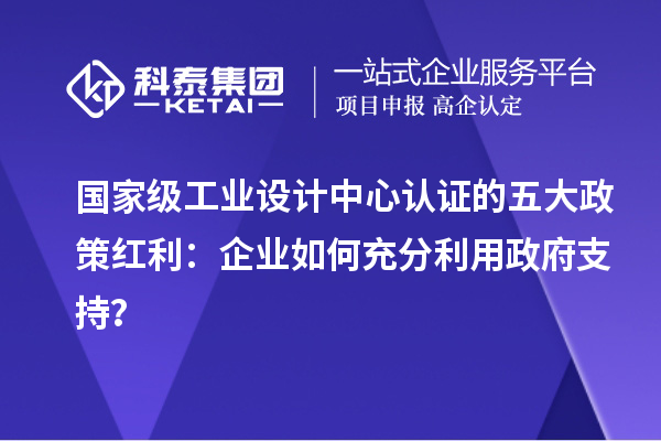 国家级工业设计中心认证的五大政策红利：企业如何充分利用政府支持？