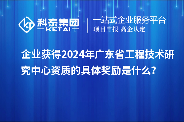 企业获得2024年广东省工程技术研究中心资质的具体奖励是什么？