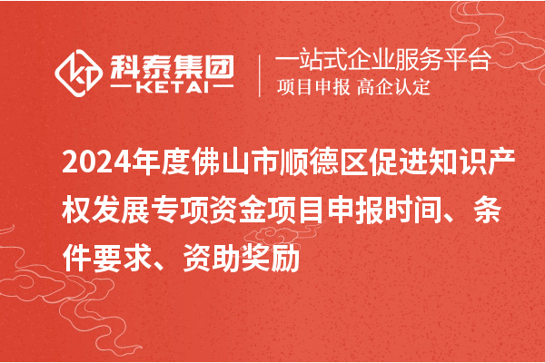 2024年度佛山市顺德区促进知识产权发展专项资金项目申报时间、条件要求、资助奖励