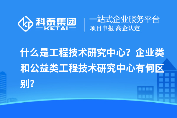 什么是工程技术研究中心？企业类和公益类工程技术研究中心有何区别？