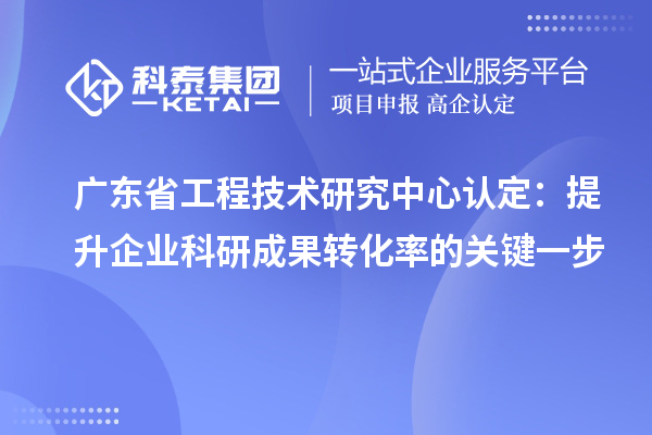 广东省工程技术研究中心认定：提升企业科研成果转化率的关键一步