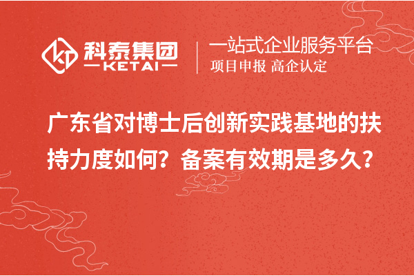 广东省对博士后创新实践基地的扶持力度如何？备案有效期是多久？