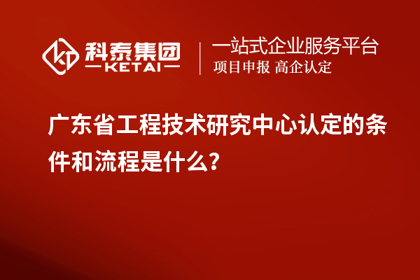 广东省工程技术研究中心认定的条件和流程是什么？